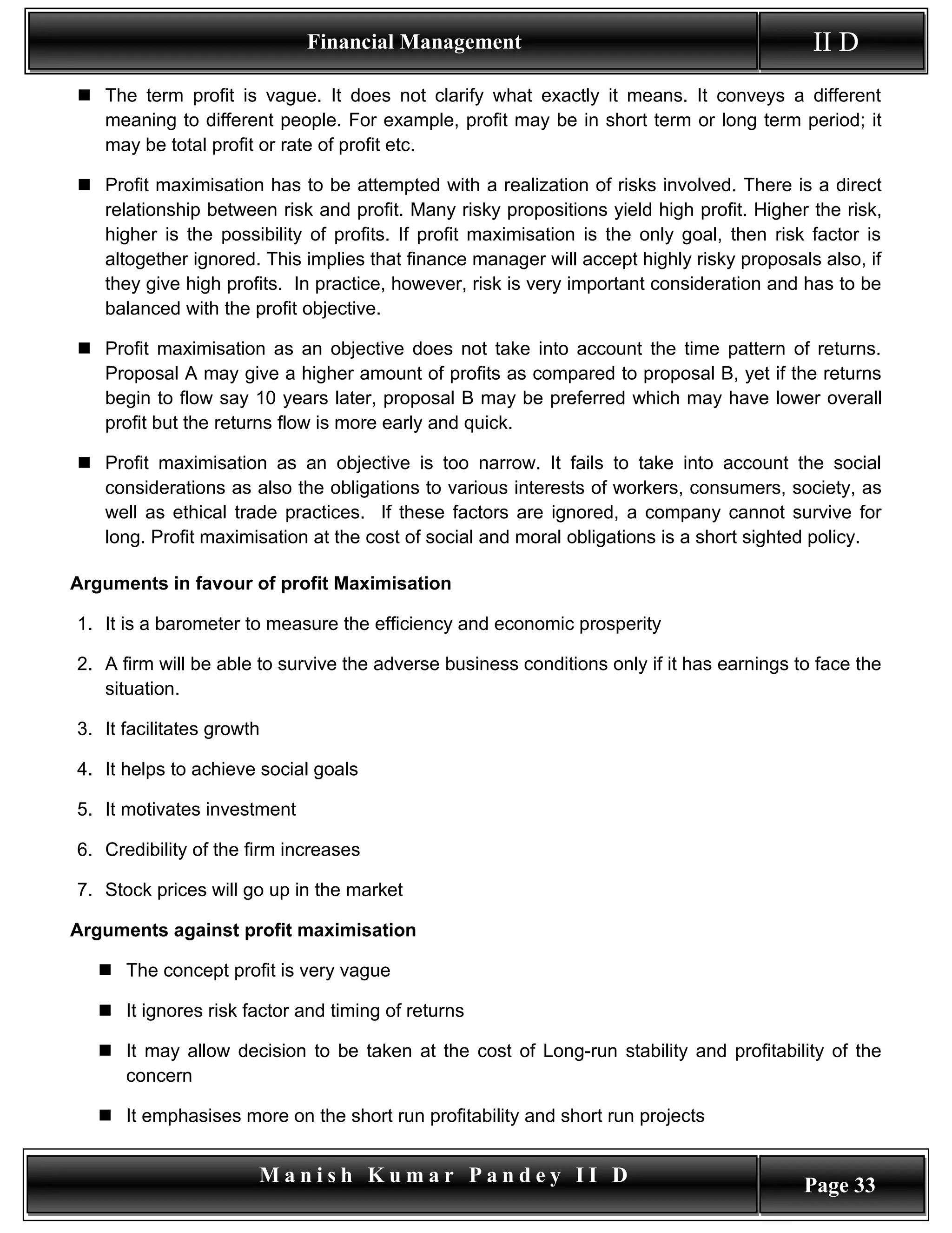 Financial Management                                           II D
 The term profit is vague. It does not clarify what exactly it means. It conveys a different
  meaning to different people. For example, profit may be in short term or long term period; it
  may be total profit or rate of profit etc.

 Profit maximisation has to be attempted with a realization of risks involved. There is a direct
  relationship between risk and profit. Many risky propositions yield high profit. Higher the risk,
  higher is the possibility of profits. If profit maximisation is the only goal, then risk factor is
  altogether ignored. This implies that finance manager will accept highly risky proposals also, if
  they give high profits. In practice, however, risk is very important consideration and has to be
  balanced with the profit objective.

 Profit maximisation as an objective does not take into account the time pattern of returns.
  Proposal A may give a higher amount of profits as compared to proposal B, yet if the returns
  begin to flow say 10 years later, proposal B may be preferred which may have lower overall
  profit but the returns flow is more early and quick.

 Profit maximisation as an objective is too narrow. It fails to take into account the social
  considerations as also the obligations to various interests of workers, consumers, society, as
  well as ethical trade practices. If these factors are ignored, a company cannot survive for
  long. Profit maximisation at the cost of social and moral obligations is a short sighted policy.

Arguments in favour of profit Maximisation

1. It is a barometer to measure the efficiency and economic prosperity

2. A firm will be able to survive the adverse business conditions only if it has earnings to face the
   situation.

3. It facilitates growth

4. It helps to achieve social goals

5. It motivates investment

6. Credibility of the firm increases

7. Stock prices will go up in the market

Arguments against profit maximisation

    The concept profit is very vague

    It ignores risk factor and timing of returns

    It may allow decision to be taken at the cost of Long-run stability and profitability of the
     concern

    It emphasises more on the short run profitability and short run projects


                       Manish Kumar Pandey II D                                            Page 33
 