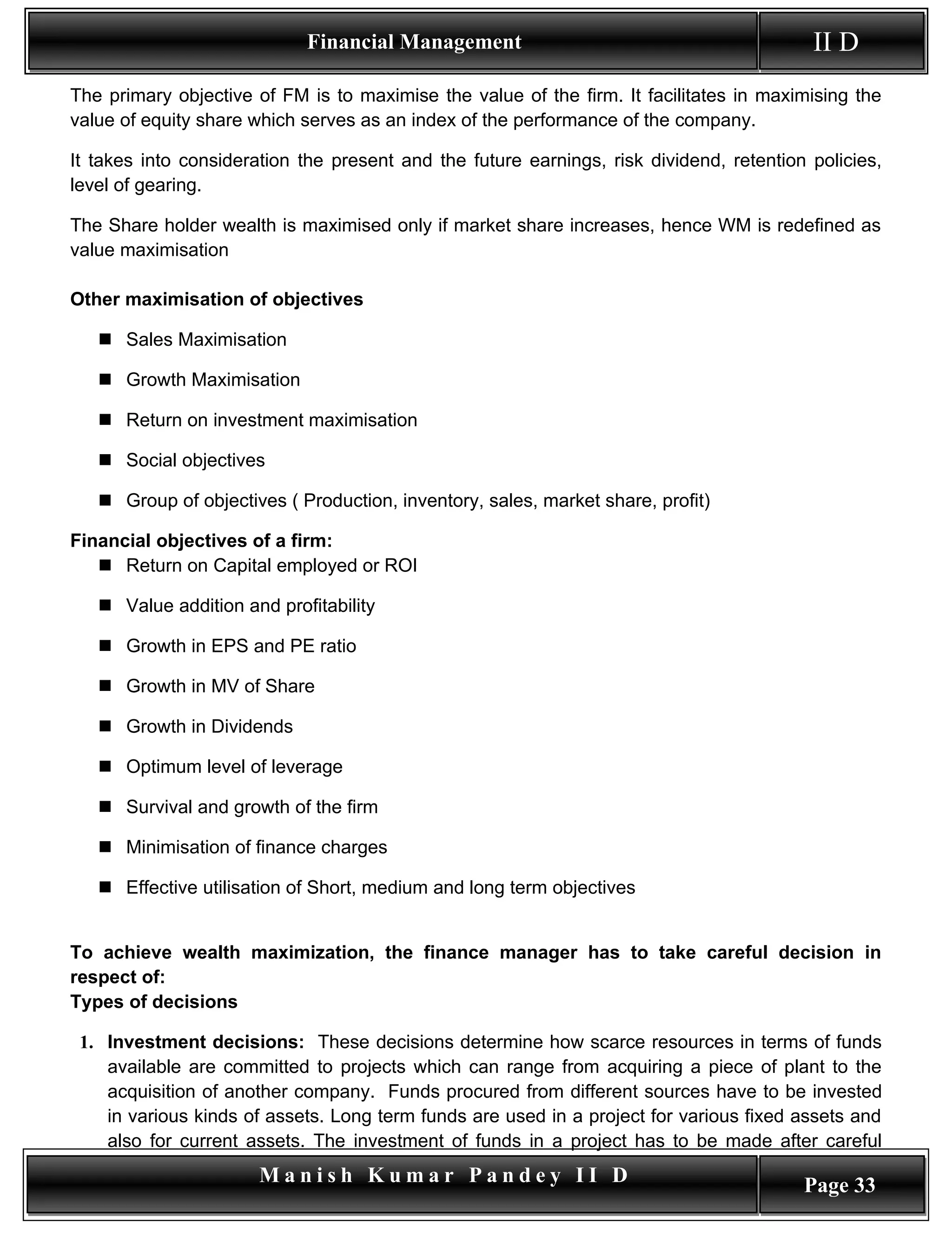Financial Management                                          II D
The primary objective of FM is to maximise the value of the firm. It facilitates in maximising the
value of equity share which serves as an index of the performance of the company.

It takes into consideration the present and the future earnings, risk dividend, retention policies,
level of gearing.

The Share holder wealth is maximised only if market share increases, hence WM is redefined as
value maximisation

Other maximisation of objectives

    Sales Maximisation

    Growth Maximisation

    Return on investment maximisation

    Social objectives

    Group of objectives ( Production, inventory, sales, market share, profit)

Financial objectives of a firm:
    Return on Capital employed or ROI

    Value addition and profitability

    Growth in EPS and PE ratio

    Growth in MV of Share

    Growth in Dividends

    Optimum level of leverage

    Survival and growth of the firm

    Minimisation of finance charges

    Effective utilisation of Short, medium and long term objectives


To achieve wealth maximization, the finance manager has to take careful decision in
respect of:
Types of decisions

 1. Investment decisions: These decisions determine how scarce resources in terms of funds
    available are committed to projects which can range from acquiring a piece of plant to the
    acquisition of another company. Funds procured from different sources have to be invested
    in various kinds of assets. Long term funds are used in a project for various fixed assets and
    also for current assets. The investment of funds in a project has to be made after careful
                       Manish Kumar Pandey II D                                          Page 33
 