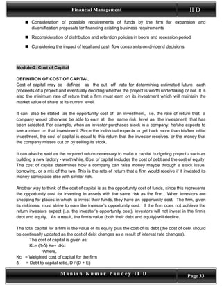 Financial Management                                               II D
     Consideration of possible requirements of funds by the firm for expansion and
      diversification proposals for financing existing business requirements

     Reconsideration of distribution and retention policies in boom and recession period

     Considering the impact of legal and cash flow constraints on dividend decisions



Module-2: Cost of Capital

DEFINITION OF COST OF CAPITAL
Cost of capital may be defined as the cut off rate for determining estimated future cash
proceeds of a project and eventually deciding whether the project is worth undertaking or not. It is
also the minimum rate of return that a firm must earn on its investment which will maintain the
market value of share at its current level.

It can also be stated as the opportunity cost of an investment, i.e. the rate of return that a
company would otherwise be able to earn at the same risk level as the investment that has
been selected. For example, when an investor purchases stock in a company, he/she expects to
see a return on that investment. Since the individual expects to get back more than his/her initial
investment, the cost of capital is equal to this return that the investor receives, or the money that
the company misses out on by selling its stock.

It can also be said as the required return necessary to make a capital budgeting project - such as
building a new factory - worthwhile. Cost of capital includes the cost of debt and the cost of equity.
The cost of capital determines how a company can raise money maybe through a stock issue,
borrowing, or a mix of the two. This is the rate of return that a firm would receive if it invested its
money someplace else with similar risk.

Another way to think of the cost of capital is as the opportunity cost of funds, since this represents
the opportunity cost for investing in assets with the same risk as the firm. When investors are
shopping for places in which to invest their funds, they have an opportunity cost. The firm, given
its riskiness, must strive to earn the investor’s opportunity cost. If the firm does not achieve the
return investors expect (i.e. the investor’s opportunity cost), investors will not invest in the firm’s
debt and equity. As a result, the firm’s value (both their debt and equity) will decline.

The total capital for a firm is the value of its equity plus the cost of its debt (the cost of debt should
be continually updated as the cost of debt changes as a result of interest rate changes).
       The cost of capital is given as:
       Kc= (1-δ) Ke+ dKd
              Where,
Kc = Weighted cost of capital for the firm
δ    = Debt to capital ratio, D / (D + E)

                        Manish Kumar Pandey II D                                               Page 33
 