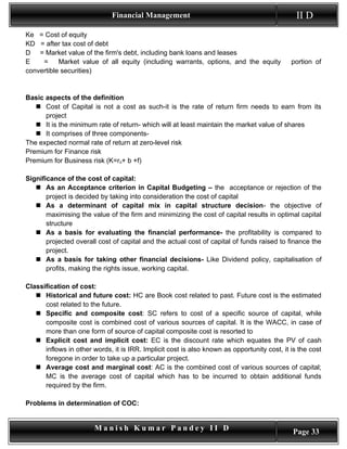 Financial Management                                             II D
Ke = Cost of equity
KD = after tax cost of debt
D = Market value of the firm's debt, including bank loans and leases
E    =     Market value of all equity (including warrants, options, and the equity           portion of
convertible securities)


Basic aspects of the definition
    Cost of Capital is not a cost as such-it is the rate of return firm needs to earn from its
      project
    It is the minimum rate of return- which will at least maintain the market value of shares
    It comprises of three components-
The expected normal rate of return at zero-level risk
Premium for Finance risk
Premium for Business risk (K=ro+ b +f)

Significance of the cost of capital:
    As an Acceptance criterion in Capital Budgeting – the acceptance or rejection of the
       project is decided by taking into consideration the cost of capital
    As a determinant of capital mix in capital structure decision- the objective of
       maximising the value of the firm and minimizing the cost of capital results in optimal capital
       structure
    As a basis for evaluating the financial performance- the profitability is compared to
       projected overall cost of capital and the actual cost of capital of funds raised to finance the
       project.
    As a basis for taking other financial decisions- Like Dividend policy, capitalisation of
       profits, making the rights issue, working capital.

Classification of cost:
    Historical and future cost: HC are Book cost related to past. Future cost is the estimated
      cost related to the future.
    Specific and composite cost: SC refers to cost of a specific source of capital, while
      composite cost is combined cost of various sources of capital. It is the WACC, in case of
      more than one form of source of capital composite cost is resorted to
    Explicit cost and implicit cost: EC is the discount rate which equates the PV of cash
      inflows in other words, it is IRR. Implicit cost is also known as opportunity cost, it is the cost
      foregone in order to take up a particular project.
    Average cost and marginal cost: AC is the combined cost of various sources of capital;
      MC is the average cost of capital which has to be incurred to obtain additional funds
      required by the firm.

Problems in determination of COC:


                        Manish Kumar Pandey II D                                             Page 33
 