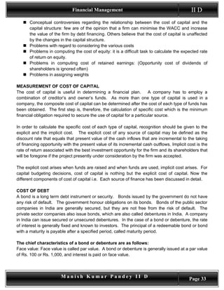 Financial Management                                            II D
    Conceptual controversies regarding the relationship between the cost of capital and the
     capital structure: few are of the opinion that a firm can minimise the WACC and increase
     the value of the firm by debt financing. Others believe that the cost of capital is unaffected
     by the changes in the capital structure.
    Problems with regard to considering the various costs
    Problems in computing the cost of equity: it is a difficult task to calculate the expected rate
     of return on equity.
    Problems in computing cost of retained earnings: (Opportunity cost of dividends of
     shareholders is ignored often)
    Problems in assigning weights

MEASUREMENT OF COST OF CAPITAL
The cost of capital is useful in determining a financial plan.          A company has to employ a
combination of creditor’s and owner’s funds. As more than one type of capital is used in a
company, the composite cost of capital can be determined after the cost of each type of funds has
been obtained. The first step is, therefore, the calculation of specific cost which is the minimum
financial obligation required to secure the use of capital for a particular source.

In order to calculate the specific cost of each type of capital, recognition should be given to the
explicit and the implicit cost. The explicit cost of any source of capital may be defined as the
discount rate that equals that present value of the cash inflows that are incremental to the taking
of financing opportunity with the present value of its incremental cash outflows. Implicit cost is the
rate of return associated with the best investment opportunity for the firm and its shareholders that
will be foregone if the project presently under consideration by the firm was accepted.

The explicit cost arises when funds are raised and when funds are used, implicit cost arises. For
capital budgeting decisions, cost of capital is nothing but the explicit cost of capital. Now the
different components of cost of capital i.e. Each source of finance has been discussed in detail.

COST OF DEBT
A bond is a long term debt instrument or security. Bonds issued by the government do not have
any risk of default. The government honour obligations on its bonds. Bonds of the public sector
companies in India are generally secured, but they are not free from the risk of default. The
private sector companies also issue bonds, which are also called debentures in India. A company
in India can issue secured or unsecured debentures. In the case of a bond or debenture, the rate
of interest is generally fixed and known to investors. The principal of a redeemable bond or bond
with a maturity is payable after a specified period, called maturity period.

The chief characteristics of a bond or debenture are as follows:
Face value: Face value is called par value. A bond or debenture is generally issued at a par value
of Rs. 100 or Rs. 1,000, and interest is paid on face value.



                       Manish Kumar Pandey II D                                             Page 33
 