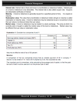 Financial Management                                         II D
Interest rate: Interest rate is fixed and known to bondholders or debenture holders. Interest paid
on a bond or debenture is tax deductible. The interest rate is also called coupon rate. Coupons
are detachable certificates of interest.
Maturity: A bond or debenture is generally issued for a specified period of time. It is repaid on
maturity.
Redemption value: The value that a bondholder or debenture holder will get on maturity is called
redemption or maturity value. A bond or debenture may be redeemed at par or at premium (more
than par value) or at discount (less than par value).
Market value: A bond or debenture may be traded in a stock exchange. The price at which it is
currently sold or bought is called the market value of the bond or debenture. Market value may
be different from par value or redemption value.




                      Manish Kumar Pandey II D                                          Page 33
 