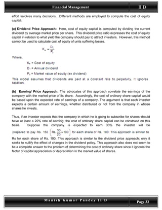 Financial Management                                          II D
effort involves many decisions. Different methods are employed to compute the cost of equity
capital.

(a) Dividend Price Approach: Here, cost of equity capital is computed by dividing the current
dividend by average market price per share. This dividend price ratio expresses the cost of equity
capital in relation to what yield the company should pay to attract investors. However, this method
cannot be used to calculate cost of equity of units suffering losses.




(b) Earning/ Price Approach: The advocates of this approach co-relate the earnings of the
company with the market price of its share. Accordingly, the cost of ordinary share capital would
be based upon the expected rate of earnings of a company. The argument is that each investor
expects a certain amount of earnings, whether distributed or not from the company in whose
shares he invests.

Thus, if an investor expects that the company in which he is going to subscribe for shares should
have at least a 20% rate of earning, the cost of ordinary share capital can be construed on this
basis.     Suppose the company is expected to earn 30% the investor will be



Rs for each share of Rs. 100. This approach is similar to the dividend price approach; only it
seeks to nullify the effect of changes in the dividend policy. This approach also does not seem to
be a complete answer to the problem of determining the cost of ordinary share since it ignores the
factor of capital appreciation or depreciation in the market value of shares.




                       Manish Kumar Pandey II D                                          Page 33
 