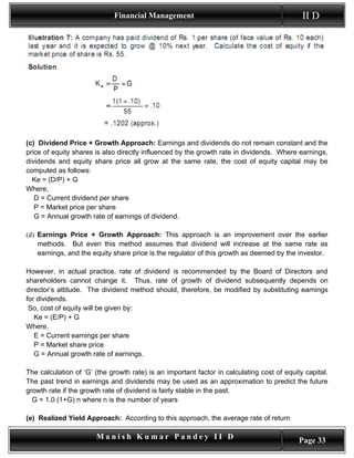 Financial Management                                            II D




(c) Dividend Price + Growth Approach: Earnings and dividends do not remain constant and the
price of equity shares is also directly influenced by the growth rate in dividends. Where earnings,
dividends and equity share price all grow at the same rate, the cost of equity capital may be
computed as follows:
  Ke = (D/P) + G
Where,
   D = Current dividend per share
   P = Market price per share
   G = Annual growth rate of earnings of dividend.

(d) Earnings Price + Growth Approach: This approach is an improvement over the earlier
    methods. But even this method assumes that dividend will increase at the same rate as
    earnings, and the equity share price is the regulator of this growth as deemed by the investor.

However, in actual practice, rate of dividend is recommended by the Board of Directors and
shareholders cannot change it. Thus, rate of growth of dividend subsequently depends on
director’s attitude. The dividend method should, therefore, be modified by substituting earnings
for dividends.
 So, cost of equity will be given by:
   Ke = (E/P) + G
Where,
   E = Current earnings per share
   P = Market share price
   G = Annual growth rate of earnings.

The calculation of ‘G’ (the growth rate) is an important factor in calculating cost of equity capital.
The past trend in earnings and dividends may be used as an approximation to predict the future
growth rate if the growth rate of dividend is fairly stable in the past.
  G = 1.0 (1+G) n where n is the number of years

(e) Realized Yield Approach: According to this approach, the average rate of return

                       Manish Kumar Pandey II D                                             Page 33
 