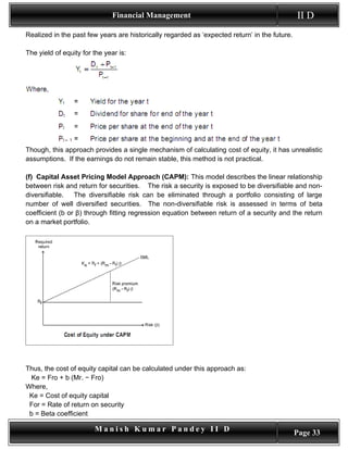 Financial Management                                             II D
Realized in the past few years are historically regarded as ‘expected return’ in the future.

The yield of equity for the year is:




Though, this approach provides a single mechanism of calculating cost of equity, it has unrealistic
assumptions. If the earnings do not remain stable, this method is not practical.

(f) Capital Asset Pricing Model Approach (CAPM): This model describes the linear relationship
between risk and return for securities. The risk a security is exposed to be diversifiable and non-
diversifiable.   The diversifiable risk can be eliminated through a portfolio consisting of large
number of well diversified securities. The non-diversifiable risk is assessed in terms of beta
coefficient (b or β) through fitting regression equation between return of a security and the return
on a market portfolio.




Thus, the cost of equity capital can be calculated under this approach as:
 Ke = Fro + b (Mr. − Fro)
Where,
 Ke = Cost of equity capital
 For = Rate of return on security
 b = Beta coefficient

                        Manish Kumar Pandey II D                                               Page 33
 