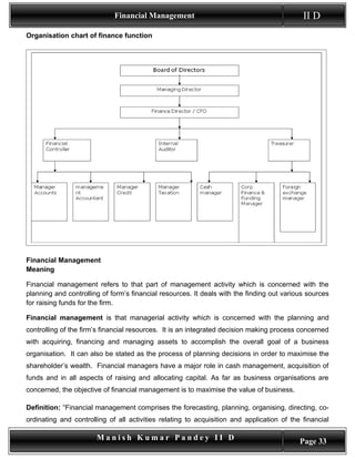 Financial Management                                           II D
Organisation chart of finance function




Financial Management
Meaning

Financial management refers to that part of management activity which is concerned with the
planning and controlling of form’s financial resources. It deals with the finding out various sources
for raising funds for the firm.

Financial management is that managerial activity which is concerned with the planning and
controlling of the firm’s financial resources. It is an integrated decision making process concerned
with acquiring, financing and managing assets to accomplish the overall goal of a business
organisation. It can also be stated as the process of planning decisions in order to maximise the
shareholder’s wealth. Financial managers have a major role in cash management, acquisition of
funds and in all aspects of raising and allocating capital. As far as business organisations are
concerned, the objective of financial management is to maximise the value of business.

Definition: “Financial management comprises the forecasting, planning, organising, directing, co-
ordinating and controlling of all activities relating to acquisition and application of the financial

                       Manish Kumar Pandey II D                                            Page 33
 