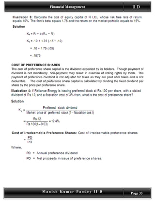 Financial Management                                        II D




COST OF PREFERENCE SHARES
The cost of preference share capital is the dividend expected by its holders. Though payment of
dividend is not mandatory, non-payment may result in exercise of voting rights by them. The
payment of preference dividend is not adjusted for taxes as they are paid after taxes and is not
deductible. The cost of preference share capital is calculated by dividing the fixed dividend per
share by the price per preference share.




                      Manish Kumar Pandey II D                                         Page 33
 