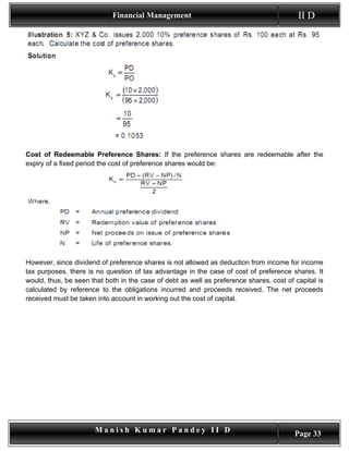 Financial Management                                          II D




Cost of Redeemable Preference Shares: If the preference shares are redeemable after the
expiry of a fixed period the cost of preference shares would be:




However, since dividend of preference shares is not allowed as deduction from income for income
tax purposes, there is no question of tax advantage in the case of cost of preference shares. It
would, thus, be seen that both in the case of debt as well as preference shares, cost of capital is
calculated by reference to the obligations incurred and proceeds received. The net proceeds
received must be taken into account in working out the cost of capital.




                       Manish Kumar Pandey II D                                          Page 33
 