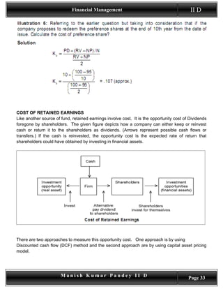 Financial Management                                          II D




COST OF RETAINED EARNINGS
Like another source of fund, retained earnings involve cost. It is the opportunity cost of Dividends
foregone by shareholders. The given figure depicts how a company can either keep or reinvest
cash or return it to the shareholders as dividends. (Arrows represent possible cash flows or
transfers.) If the cash is reinvested, the opportunity cost is the expected rate of return that
shareholders could have obtained by investing in financial assets.




There are two approaches to measure this opportunity cost. One approach is by using
Discounted cash flow (DCF) method and the second approach are by using capital asset pricing
model.




                       Manish Kumar Pandey II D                                           Page 33
 