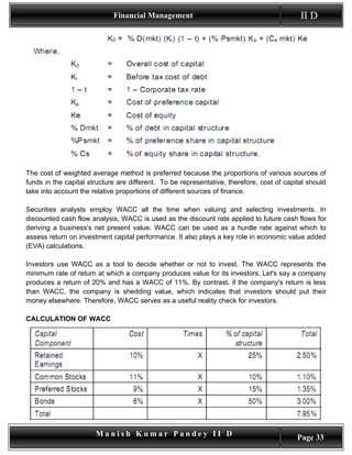Financial Management                                           II D




The cost of weighted average method is preferred because the proportions of various sources of
funds in the capital structure are different. To be representative, therefore, cost of capital should
take into account the relative proportions of different sources of finance.

Securities analysts employ WACC all the time when valuing and selecting investments. In
discounted cash flow analysis, WACC is used as the discount rate applied to future cash flows for
deriving a business's net present value. WACC can be used as a hurdle rate against which to
assess return on investment capital performance. It also plays a key role in economic value added
(EVA) calculations.

Investors use WACC as a tool to decide whether or not to invest. The WACC represents the
minimum rate of return at which a company produces value for its investors. Let's say a company
produces a return of 20% and has a WACC of 11%. By contrast, if the company's return is less
than WACC, the company is shedding value, which indicates that investors should put their
money elsewhere. Therefore, WACC serves as a useful reality check for investors.

CALCULATION OF WACC




                       Manish Kumar Pandey II D                                            Page 33
 