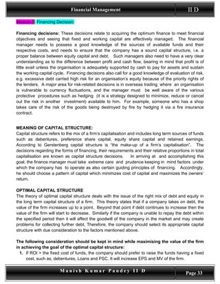 Financial Management                                            II D
Module-3: Financing Decision:

Financing decisions: These decisions relate to acquiring the optimum finance to meet financial
objectives and seeing that fixed and working capital are effectively managed. The financial
manager needs to possess a good knowledge of the sources of available funds and their
respective costs, and needs to ensure that the company has a sound capital structure, i.e. a
proper balance between equity capital and debt. Such managers also need to have a very clear
understanding as to the difference between profit and cash flow, bearing in mind that profit is of
little avail unless the organisation is adequately supported by cash to pay for assets and sustain
the working capital cycle. Financing decisions also call for a good knowledge of evaluation of risk,
e.g. excessive debt carried high risk for an organisation’s equity because of the priority rights of
the lenders. A major area for risk-related decisions is in overseas trading, where an organisation
is vulnerable to currency fluctuations, and the manager must be well aware of the various
protective procedures such as hedging (it is a strategy designed to minimize, reduce or cancel
out the risk in another investment) available to him. For example, someone who has a shop
takes care of the risk of the goods being destroyed by fire by hedging it via a fire insurance
contract.


MEANING OF CAPITAL STRUCTURE:
Capital structure refers to the mix of a firm’s capitalisation and includes long term sources of funds
such as debentures, preference share capital, equity share capital and retained earnings.
According to Gerstenberg capital structure is “the make-up of a firm’s capitalisation”. The
decisions regarding the forms of financing, their requirements and their relative proportions in total
capitalisation are known as capital structure decisions.        In arriving at and accomplishing this
goal, the finance manager must take extreme care and prudence keeping in mind factors under
which the company has to operate as also certain guiding principles of financing. Accordingly,
he should choose a pattern of capital which minimizes cost of capital and maximizes the owners’
return.

OPTIMAL CAPITAL STRUCTURE
The theory of optimal capital structure deals with the issue of the right mix of debt and equity in
the long term capital structure of a firm. This theory states that if a company takes on debt, the
value of the firm increases up to a point. Beyond that point if debt continues to increase then the
value of the firm will start to decrease. Similarly if the company is unable to repay the debt within
the specified period then it will affect the goodwill of the company in the market and may create
problems for collecting further debt. Therefore, the company should select its appropriate capital
structure with due consideration to the factors mentioned above.

The following consideration should be kept in mind while maximising the value of the firm
in achieving the goal of the optimal capital structure:
  1. If ROI > the fixed cost of funds, the company should prefer to raise the funds having a fixed
     cost, such as, debentures, Loans and PSC. It will increase EPS and MV of the firm.

                       Manish Kumar Pandey II D                                             Page 33
 