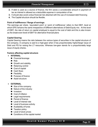 Financial Management                                          II D
 2. If debt is used as a source of finance, the firm saves a considerable amount in payment of
    tax as interest is allowed as a deductible expense in computation of tax.
 3. It should also avoid undue financial risk attached with the use of increased debt financing
 4. The Capital structure should be flexible.

Point of indifference / Range of earnings:
The earnings per share, ‘equivalent point’ or ‘point of indifference’ refers to that EBIT, level at
which EPS remains the same irrespective of Different alternatives of Debt-Equity mix. At this level
of EBIT, the rate of return on capital employed is equal to the cost of debt and this is also known
as the break-even level of EBIT for alternative financial plans

Capital Gearing:
Capital Gearing means the ratio between the various types of securities in the capital structure of
the company. A company is said to e high-gear when it has proportionately higher/larger issue of
Debt and PS for raising the LT resources. Whereas low-gear stands for a proportionately large
issue of equity shares.

Factors affecting capital structure
 • INTERNAL
    Financial leverage
    Risk
    Growth and stability
    Retaining control
    Cost of capital
    Cash flows
    Flexibility
    Purpose of finance
    Asset structure

•   EXTERNAL
     Size of the company
     Nature of the industry
     Investors
     Cost of inflation
     Legal requirements
     Period of finance
     Level of interest rate
     Level of business activity
     Availability of funds
     Taxation policy
     Level of stock prices
     Conditions of the capital market


                       Manish Kumar Pandey II D                                          Page 33
 