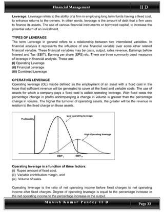 Financial Management                                          II D
Leverage: Leverage refers to the ability of a firm in employing long term funds having a fixed cost,
to enhance returns to the owners. In other words, leverage is the amount of debt that a firm uses
to finance its assets. The use of various financial instruments or borrowed capital, to increase the
potential return of an investment.

TYPES OF LEVERAGE
The term Leverage in general refers to a relationship between two interrelated variables. In
financial analysis it represents the influence of one financial variable over some other related
financial variable. These financial variables may be costs, output, sales revenue, Earnings before
Interest and Tax (EBIT), Earning per share (EPS) etc. There are three commonly used measures
of leverage in financial analysis. These are:
(i) Operating Leverage
(ii) Financial Leverage
(iii) Combined Leverage

OPERATING LEVERAGE
Operating leverage (OL) maybe defined as the employment of an asset with a fixed cost in the
hope that sufficient revenue will be generated to cover all the fixed and variable costs. The use of
assets for which a company pays a fixed cost is called operating leverage. With fixed costs the
percentage change in profits accompanying a change in volume is greater than the percentage
change in volume. The higher the turnover of operating assets, the greater will be the revenue in
relation to the fixed charge on those assets.




Operating leverage is a function of three factors:
(i) Rupee amount of fixed cost,
(ii) Variable contribution margin, and
(iii) Volume of sales.

Operating leverage is the ratio of net operating income before fixed charges to net operating
income after fixed charges. Degree of operating leverage is equal to the percentage increase in
the net operating income to the percentage increase in the output.
                       Manish Kumar Pandey II D                                           Page 33
 