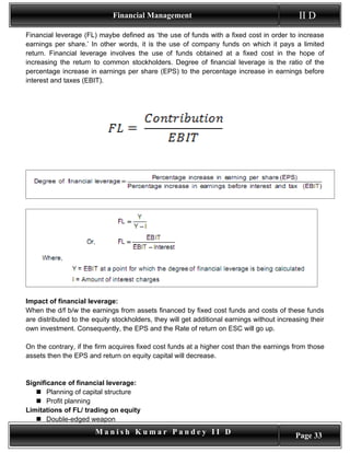 Financial Management                                            II D
Financial leverage (FL) maybe defined as ‘the use of funds with a fixed cost in order to increase
earnings per share.’ In other words, it is the use of company funds on which it pays a limited
return. Financial leverage involves the use of funds obtained at a fixed cost in the hope of
increasing the return to common stockholders. Degree of financial leverage is the ratio of the
percentage increase in earnings per share (EPS) to the percentage increase in earnings before
interest and taxes (EBIT).




Impact of financial leverage:
When the d/f b/w the earnings from assets financed by fixed cost funds and costs of these funds
are distributed to the equity stockholders, they will get additional earnings without increasing their
own investment. Consequently, the EPS and the Rate of return on ESC will go up.

On the contrary, if the firm acquires fixed cost funds at a higher cost than the earnings from those
assets then the EPS and return on equity capital will decrease.


Significance of financial leverage:
    Planning of capital structure
    Profit planning
Limitations of FL/ trading on equity
    Double-edged weapon
                       Manish Kumar Pandey II D                                             Page 33
 