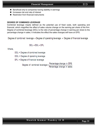 Financial Management                                         II D
    Beneficial only to companies having stability in earnings
    Increases risk and rate of interest
    Restriction from financial instruments


DEGREE OF COMBINED LEVERAGE
Combined leverage maybe defined as the potential use of fixed costs, both operating and
financial, which magnifies the effect of sales volume change on the earning per share of the firm.
Degree of combined leverage (DCL) is the ratio of percentage change in earning per share to the
percentage change in sales. It indicates the effect the sales changes will have on EPS.




                      Manish Kumar Pandey II D                                          Page 33
 