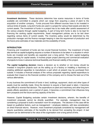 Financial Management                                          II D


Module-4: Investment Decision
Investment decisions: These decisions determine how scarce resources in terms of funds
available are committed to projects which can range from acquiring a piece of plant to the
acquisition of another company. Funds procured from different sources have to be invested in
various kinds of assets. Long term funds are used in a project for various fixed assets and also for
current assets. The investment of funds in a project has to be made after careful assessment of
the various projects through capital budgeting. A part of long term funds is also to be kept for
financing the working capital requirements. Asset management policies are to be laid down
regarding various items of current assets. The inventory policy would be determined by the
production manager and the finance manager keeping in view the requirement of production and
the future price estimates of raw materials and the availability of funds.


INTRODUCTION
Financing and investment of funds are two crucial financial functions. The investment of funds
also termed as capital budgeting requires a number of decisions to be taken in a situation in which
funds are invested and benefits are expected over a long period. The term capital budgeting
means planning for capital assets. It involves proper project planning and commercial evaluation
of projects to know in advance technical feasibility and financial viability of the project.

The capital budgeting decision means a decision as to whether or not money should be
invested in long-term projects such as the setting up of a factory or installing a machinery or
creating additional capacities to manufacture a part which at present may be purchased from
outside. It includes a financial analysis of the various proposals regarding capital expenditure to
evaluate their impact on the financial condition of the company and to choose the best out of the
various alternatives.

In any business the commitment of funds in land, buildings, equipment, stock and other types of
assets must be carefully made. Once the decision to acquire a fixed asset is taken, it becomes
very difficult to reverse that decision. The expenditure on plant and machinery and other long term
assets affects operations over a period of years. It becomes a commitment that influences long
term prospects and the future earning capacity of the firm.

However, Capital Budgeting excludes certain investment decisions, wherein, the benefits of
investment proposals cannot be directly quantified. For example, management may be
considering a proposal to build a recreation room for employees. The decision in this case will be
based on qualitative factors, such as management − employee relations, with less consideration
on direct financial returns. However, most investment proposals considered by management will
require quantitative estimates of the benefits to be derived from accepting the project. A bad
decision can be detrimental to the value of the organisation over a long period of time.


                       Manish Kumar Pandey II D                                           Page 33
 