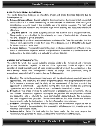 Financial Management                                                II D

PURPOSE OF CAPITAL BUDGETING
The capital budgeting decisions are important, crucial and critical business decisions due to
following reasons:
1. Substantial expenditure: Capital budgeting decisions involves the investment of substantial
    amount of funds. It is therefore necessary for a firm to make such decisions after a thoughtful
    consideration so as to result in the profitable use of its scarce resources. The hasty and
    incorrect decisions would not only result into huge losses but may also account for the failure
    of the firm.
2. Long time period: The capital budgeting decision has its effect over a long period of time.
    These decisions not only affect the future benefits and costs of the firm but also influence the
    rate and direction of growth of the firm.
3. Irreversibility: Most of the investment decisions are irreversible. Once they are taken, the firm
    may not be in a position to reverse them back. This is because, as it is difficult to find a buyer
    for the second-hand capital items.
4. Complex decision: The capital investment decision involves an assessment of future events,
    which in fact is difficult to predict. Further it is quite difficult to estimate in quantitative terms all
    the benefits or the costs relating to a particular investment decision.


CAPITAL BUDGETING PROCESS
The extent to which the capital budgeting process needs to be formalized and systematic
procedures established depends on the size of the organisation; number of projects to be
considered; direct financial benefit of each project considered by itself; the composition of the
firm's existing assets and management's desire to change that composition; timing of
expenditures associated with the projects that are finally accepted.

1. Planning: The capital budgeting process begins with the identification of potential investment
   opportunities. The opportunity then enters the planning phase when the potential effect on the
   firm's fortunes is assessed and the ability of the management of the firm to exploit the
   opportunity is determined.      Opportunities having little merit are rejected and promising
   opportunities are advanced in the form of a proposal to enter the evaluation phase.
2. Evaluation: This phase involves the determination of proposal and its investments, inflows
   and outflows. Investment appraisal techniques, ranging from the simple payback method
   and accounting rate of return to the more sophisticated discounted cash flow techniques,
   are used to appraise the proposals. The technique selected should be the one that enables
   the manager to make the best decision in the light of prevailing circumstances.
3. Selection: Considering the returns and risks associated with the individual projects as well as
   the cost of capital to the organisation, the organisation will choose among projects so as to
   maximize shareholders’ wealth.
4. Implementation: When the final selection has been made, the firm must acquire the
   necessary funds, purchase the assets, and begin the implementation of the project.


                         Manish Kumar Pandey II D                                                  Page 33
 