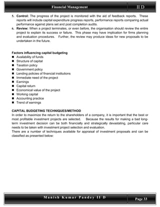 Financial Management                                        II D
5. Control: The progress of the project is monitored with the aid of feedback reports. These
   reports will include capital expenditure progress reports, performance reports comparing actual
   performance against plans set and post completion audits.
6. Review: When a project terminates, or even before, the organisation should review the entire
   project to explain its success or failure. This phase may have implication for firms planning
   and evaluation procedures. Further, the review may produce ideas for new proposals to be
   undertaken in the future.


Factors influencing capital budgeting
 Availability of funds
 Structure of capital
 Taxation policy
 Government policy
 Lending policies of financial institutions
 Immediate need of the project
 Earnings
 Capital return
 Economical value of the project
 Working capital
 Accounting practice
 Trend of earnings

CAPITAL BUDGETING TECHNIQUES/METHOD
In order to maximize the return to the shareholders of a company, it is important that the best or
most profitable investment projects are selected.    Because the results for making a bad long-
term investment decision can be both financially and strategically devastating, particular care
needs to be taken with investment project selection and evaluation.
There are a number of techniques available for appraisal of investment proposals and can be
classified as presented below:




                       Manish Kumar Pandey II D                                         Page 33
 