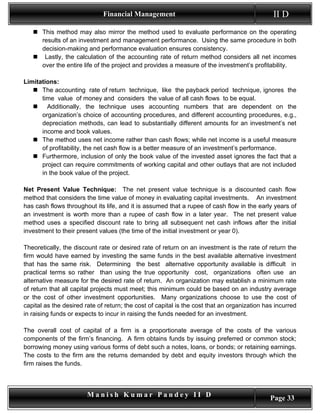 Financial Management                                             II D
    This method may also mirror the method used to evaluate performance on the operating
     results of an investment and management performance. Using the same procedure in both
     decision-making and performance evaluation ensures consistency.
    Lastly, the calculation of the accounting rate of return method considers all net incomes
     over the entire life of the project and provides a measure of the investment’s profitability.

Limitations:
    The accounting rate of return technique, like the payback period technique, ignores the
      time value of money and considers the value of all cash flows to be equal.
       Additionally, the technique uses accounting numbers that are dependent on the
      organization’s choice of accounting procedures, and different accounting procedures, e.g.,
      depreciation methods, can lead to substantially different amounts for an investment’s net
      income and book values.
    The method uses net income rather than cash flows; while net income is a useful measure
      of profitability, the net cash flow is a better measure of an investment’s performance.
    Furthermore, inclusion of only the book value of the invested asset ignores the fact that a
      project can require commitments of working capital and other outlays that are not included
      in the book value of the project.

Net Present Value Technique: The net present value technique is a discounted cash flow
method that considers the time value of money in evaluating capital investments. An investment
has cash flows throughout its life, and it is assumed that a rupee of cash flow in the early years of
an investment is worth more than a rupee of cash flow in a later year. The net present value
method uses a specified discount rate to bring all subsequent net cash inflows after the initial
investment to their present values (the time of the initial investment or year 0).

Theoretically, the discount rate or desired rate of return on an investment is the rate of return the
firm would have earned by investing the same funds in the best available alternative investment
that has the same risk. Determining the best alternative opportunity available is difficult in
practical terms so rather than using the true opportunity cost, organizations often use an
alternative measure for the desired rate of return. An organization may establish a minimum rate
of return that all capital projects must meet; this minimum could be based on an industry average
or the cost of other investment opportunities. Many organizations choose to use the cost of
capital as the desired rate of return; the cost of capital is the cost that an organization has incurred
in raising funds or expects to incur in raising the funds needed for an investment.

The overall cost of capital of a firm is a proportionate average of the costs of the various
components of the firm’s financing. A firm obtains funds by issuing preferred or common stock;
borrowing money using various forms of debt such a notes, loans, or bonds; or retaining earnings.
The costs to the firm are the returns demanded by debt and equity investors through which the
firm raises the funds.



                        Manish Kumar Pandey II D                                              Page 33
 
