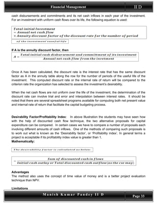 Financial Management                                          II D
cash disbursements and commitments and its net cash inflows in each year of the investment.
For an investment with uniform cash flows over its life, the following equation is used:




If A is the annuity discount factor, then




Once A has been calculated, the discount rate is the interest rate that has the same discount
factor as A in the annuity table along the row for the number of periods of the useful life of the
investment. This computed discount rate or the internal rate of return will be compared to the
criterion rate the organization has selected to assess the investment’s desirability.

When the net cash flows are not uniform over the life of the investment, the determination of the
discount rate can involve trial and error and interpolation between interest rates. It should be
noted that there are several spreadsheet programs available for computing both net present value
and internal rate of return that facilitate the capital budgeting process.


Desirability Factor/Profitability Index: In above Illustration the students may have seen how
with the help of discounted cash flow technique, the two alternative proposals for capital
expenditure can be compared. In certain cases we have to compare a number of proposals each
involving different amounts of cash inflows. One of the methods of comparing such proposals is
to work out what is known as the ‘Desirability factor’, or ‘Profitability index’. In general terms a
project is acceptable if its profitability index value is greater than 1.
Mathematically:




Advantages
The method also uses the concept of time value of money and is a better project evaluation
technique than NPV.

Limitations
                       Manish Kumar Pandey II D                                           Page 33
 