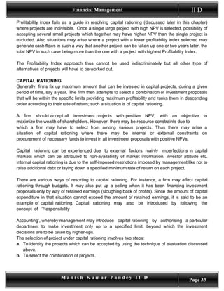 Financial Management                                           II D
Profitability index fails as a guide in resolving capital rationing (discussed later in this chapter)
where projects are indivisible. Once a single large project with high NPV is selected, possibility of
accepting several small projects which together may have higher NPV than the single project is
excluded. Also situations may arise where a project with a lower profitability index selected may
generate cash flows in such a way that another project can be taken up one or two years later, the
total NPV in such case being more than the one with a project with highest Profitability Index.

The Profitability Index approach thus cannot be used indiscriminately but all other type of
alternatives of projects will have to be worked out.

CAPITAL RATIONING
Generally, firms fix up maximum amount that can be invested in capital projects, during a given
period of time, say a year. The firm then attempts to select a combination of investment proposals
that will be within the specific limits providing maximum profitability and ranks them in descending
order according to their rate of return; such a situation is of capital rationing.

A firm should accept all investment projects with positive NPV, with an objective to
maximize the wealth of shareholders. However, there may be resource constraints due to
which a firm may have to select from among various projects. Thus there may arise a
situation of capital rationing where there may be internal or external constraints on
procurement of necessary funds to invest in all investment proposals with positive NPVs.

Capital rationing can be experienced due to external factors, mainly imperfections in capital
markets which can be attributed to non-availability of market information, investor attitude etc.
Internal capital rationing is due to the self-imposed restrictions imposed by management like not to
raise additional debt or laying down a specified minimum rate of return on each project.

There are various ways of resorting to capital rationing. For instance, a firm may affect capital
rationing through budgets. It may also put up a ceiling when it has been financing investment
proposals only by way of retained earnings (sloughing back of profits). Since the amount of capital
expenditure in that situation cannot exceed the amount of retained earnings, it is said to be an
example of capital rationing. Capital rationing may also be introduced by following the
concept of ‘Responsibility

Accounting’, whereby management may introduce capital rationing by authorising a particular
department to make investment only up to a specified limit, beyond which the investment
decisions are to be taken by higher-ups.
The selection of project under capital rationing involves two steps:
a. To identify the projects which can be accepted by using the technique of evaluation discussed
   above.
b. To select the combination of projects.



                       Manish Kumar Pandey II D                                            Page 33
 