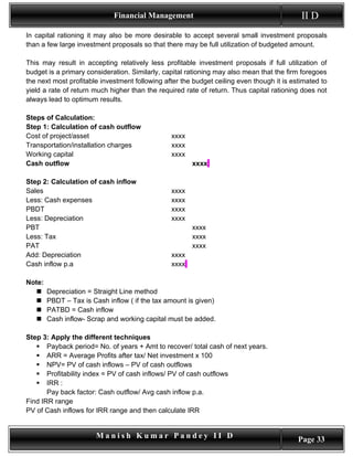 Financial Management                                           II D
In capital rationing it may also be more desirable to accept several small investment proposals
than a few large investment proposals so that there may be full utilization of budgeted amount.

This may result in accepting relatively less profitable investment proposals if full utilization of
budget is a primary consideration. Similarly, capital rationing may also mean that the firm foregoes
the next most profitable investment following after the budget ceiling even though it is estimated to
yield a rate of return much higher than the required rate of return. Thus capital rationing does not
always lead to optimum results.

Steps of Calculation:
Step 1: Calculation of cash outflow
Cost of project/asset                           xxxx
Transportation/installation charges             xxxx
Working capital                                 xxxx
Cash outflow                                           xxxx

Step 2: Calculation of cash inflow
Sales                                           xxxx
Less: Cash expenses                             xxxx
PBDT                                            xxxx
Less: Depreciation                              xxxx
PBT                                                    xxxx
Less: Tax                                              xxxx
PAT                                                    xxxx
Add: Depreciation                               xxxx
Cash inflow p.a                                 xxxx

Note:
       Depreciation = Straight Line method
       PBDT – Tax is Cash inflow ( if the tax amount is given)
       PATBD = Cash inflow
       Cash inflow- Scrap and working capital must be added.

Step 3: Apply the different techniques
    Payback period= No. of years + Amt to recover/ total cash of next years.
    ARR = Average Profits after tax/ Net investment x 100
    NPV= PV of cash inflows – PV of cash outflows
    Profitability index = PV of cash inflows/ PV of cash outflows
    IRR :
       Pay back factor: Cash outflow/ Avg cash inflow p.a.
Find IRR range
PV of Cash inflows for IRR range and then calculate IRR


                        Manish Kumar Pandey II D                                           Page 33
 