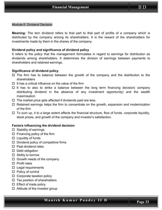 Financial Management                                            II D


Module-5: Dividend Decision

Meaning: The tern dividend refers to that part to that part of profits of a company which is
distributed by the company among its shareholders. It is the reward of the shareholders for
investments made by them in the shares of the company.

Dividend policy and significance of dividend policy
It refers to the policy that the management formulates in regard to earnings for distribution as
dividends among shareholders. It determines the division of earnings between payments to
shareholders and retained earnings.

Significance of dividend policy
 The firm has to balance between the growth of the company and the distribution to the
   shareholders
 It has a critical influence on the value of the firm
 It has to also to strike a balance between the long term financing decision( company
   distributing dividend in the absence of any investment opportunity) and the wealth
   maximisation
 The market price gets affected if dividends paid are less.
 Retained earnings helps the firm to concentrate on the growth, expansion and modernization
   of the firm
 To sum up, it to a large extent affects the financial structure, flow of funds, corporate liquidity,
   stock prices, and growth of the company and investor’s satisfaction.

Factors influencing the dividend decision
 Stability of earnings
 Financing policy of the firm
 Liquidity of funds
 Dividend policy of competitive firms
 Past dividend rates
 Debt obligation
 Ability to borrow
 Growth needs of the company
 Profit rates
 Legal requirements
 Policy of control
 Corporate taxation policy
 Tax position of shareholders
 Effect of trade policy
 Attitude of the investor group


                       Manish Kumar Pandey II D                                             Page 33
 