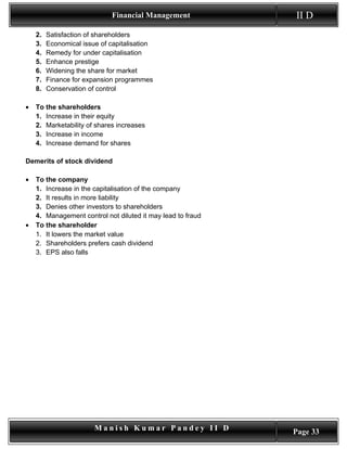 Financial Management            II D
    2.   Satisfaction of shareholders
    3.   Economical issue of capitalisation
    4.   Remedy for under capitalisation
    5.   Enhance prestige
    6.   Widening the share for market
    7.   Finance for expansion programmes
    8.   Conservation of control

•   To the shareholders
    1. Increase in their equity
    2. Marketability of shares increases
    3. Increase in income
    4. Increase demand for shares

Demerits of stock dividend

•   To the company
    1. Increase in the capitalisation of the company
    2. It results in more liability
    3. Denies other investors to shareholders
    4. Management control not diluted it may lead to fraud
•   To the shareholder
    1. It lowers the market value
    2. Shareholders prefers cash dividend
    3. EPS also falls




                        Manish Kumar Pandey II D             Page 33
 