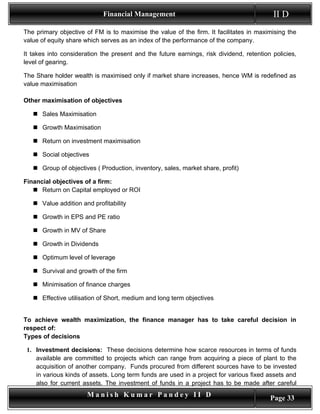 Financial Management                                          II D
The primary objective of FM is to maximise the value of the firm. It facilitates in maximising the
value of equity share which serves as an index of the performance of the company.

It takes into consideration the present and the future earnings, risk dividend, retention policies,
level of gearing.

The Share holder wealth is maximised only if market share increases, hence WM is redefined as
value maximisation

Other maximisation of objectives

    Sales Maximisation

    Growth Maximisation

    Return on investment maximisation

    Social objectives

    Group of objectives ( Production, inventory, sales, market share, profit)

Financial objectives of a firm:
    Return on Capital employed or ROI

    Value addition and profitability

    Growth in EPS and PE ratio

    Growth in MV of Share

    Growth in Dividends

    Optimum level of leverage

    Survival and growth of the firm

    Minimisation of finance charges

    Effective utilisation of Short, medium and long term objectives


To achieve wealth maximization, the finance manager has to take careful decision in
respect of:
Types of decisions

 1. Investment decisions: These decisions determine how scarce resources in terms of funds
    available are committed to projects which can range from acquiring a piece of plant to the
    acquisition of another company. Funds procured from different sources have to be invested
    in various kinds of assets. Long term funds are used in a project for various fixed assets and
    also for current assets. The investment of funds in a project has to be made after careful
                       Manish Kumar Pandey II D                                          Page 33
 