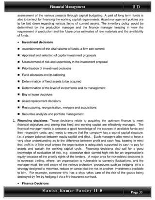 Financial Management                                           II D
   assessment of the various projects through capital budgeting. A part of long term funds is
   also to be kept for financing the working capital requirements. Asset management policies are
   to be laid down regarding various items of current assets. The inventory policy would be
   determined by the production manager and the finance manager keeping in view the
   requirement of production and the future price estimates of raw materials and the availability
   of funds.

   •   Investment decisions

    Ascertainment of the total volume of funds, a firm can commit

    Appraisal and selection of capital investment proposals

    Measurement of risk and uncertainty in the investment proposal

    Prioritisation of investment decisions

    Fund allocation and its rationing

    Determination of fixed assets to be acquired

    Determination of the level of investments and its management

    Buy or lease decisions

    Asset replacement decisions

    Restructuring, reorganisation, mergers and acquisitions

    Securities analysts and portfolio management

2. Financing decisions: These decisions relate to acquiring the optimum finance to meet
   financial objectives and seeing that fixed and working capital are effectively managed. The
   financial manager needs to possess a good knowledge of the sources of available funds and
   their respective costs, and needs to ensure that the company has a sound capital structure,
   i.e. a proper balance between equity capital and debt. Such managers also need to have a
   very clear understanding as to the difference between profit and cash flow, bearing in mind
   that profit is of little avail unless the organisation is adequately supported by cash to pay for
   assets and sustain the working capital cycle. Financing decisions also call for a good
   knowledge of evaluation of risk, e.g. excessive debt carried high risk for an organisation’s
   equity because of the priority rights of the lenders. A major area for risk-related decisions is
   in overseas trading, where an organisation is vulnerable to currency fluctuations, and the
   manager must be well aware of the various protective procedures such as hedging (it is a
   strategy designed to minimize, reduce or cancel out the risk in another investment) available
   to him. For example, someone who has a shop takes care of the risk of the goods being
   destroyed by fire by hedging it via a fire insurance contract.

   •   Finance Decisions

                      Manish Kumar Pandey II D                                            Page 33
 