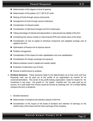 Financial Management                                          II D
    Determination of the degree or level of gearing

    Determination of the pattern of LT, MT & ST funds

    Raising of funds through various instruments

    Arrangement of funds through various institutions

    Consideration of interest burden

    Consideration of debt level changes and firm’s bankruptcy

    Taking advantage of interest and depreciation in reducing the tax liability of the firm

    Considering the various modes on improving the EPS and market value of the share.

    Consideration of cost of capital of individual component and weighted average cost of
     capital to the firm

    Optimisation of finance mix to improve returns

    Portfolio management

    Consideration of the impact of under capitalisation and over capitalisation

    Consideration for foreign exchange risk exposure

    Balance between owner’s capital and outside capital

    Evaluation of alternative use of funds

    Review of performance by analysis.

3. Dividend decisions: These decisions relate to the determination as to how much and how
   frequently cash can be paid out of the profits of an organisation as income for its
   owners/shareholders. The owner of any profit-making organization looks for reward for his
   investment in two ways, the growth of the capital invested and the cash paid out as
   income; for a sole trader this income would be termed as drawings and for a limited liability
   company the term is dividends.



   •   Dividend decisions

    Determination of dividend and retention policies of the firm

    Consideration of the impact of the levels of dividend and retention of earnings on the
     market value of the share and the future earnings of the company




                     Manish Kumar Pandey II D                                            Page 33
 