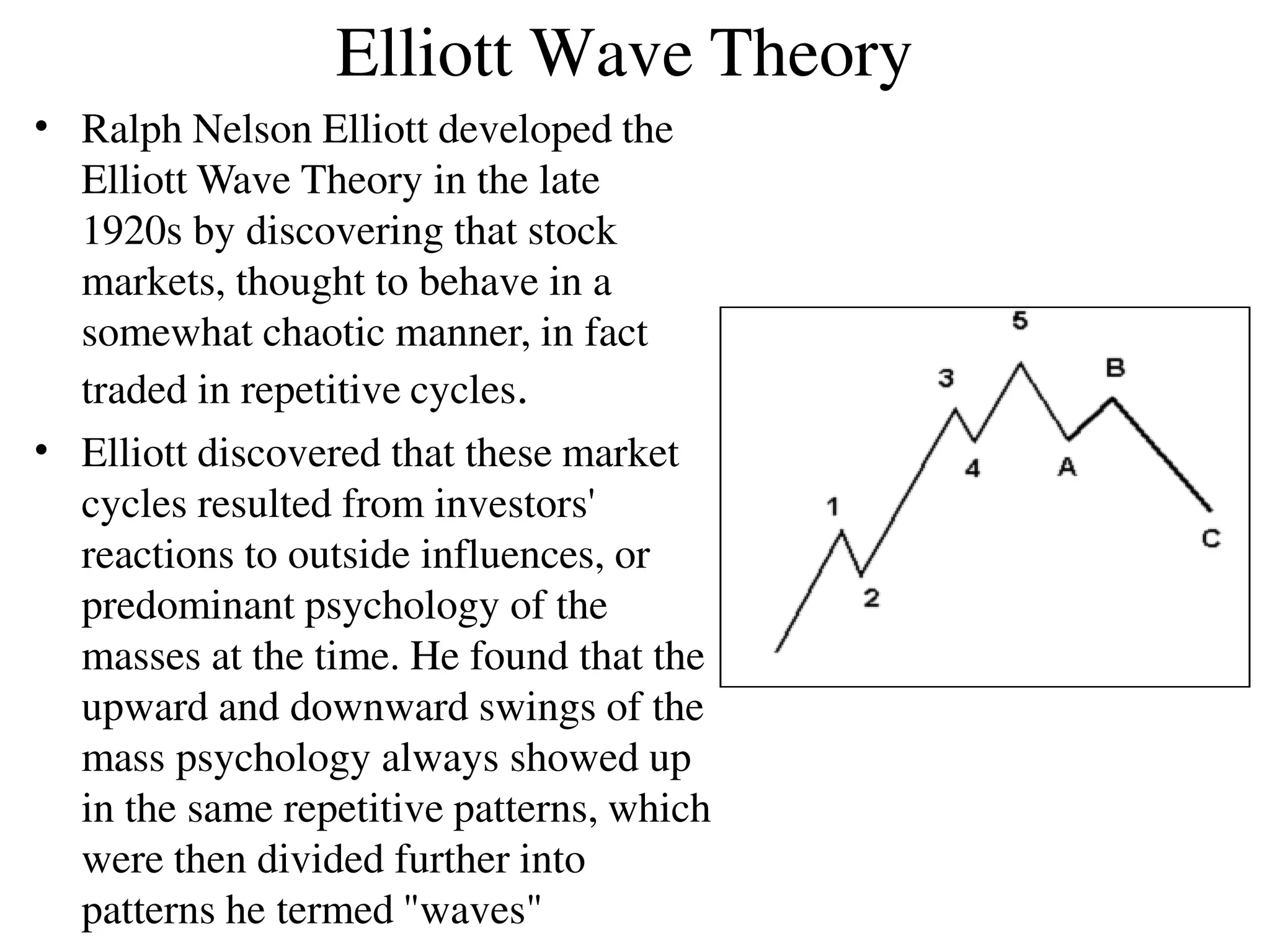 Elliott Wave Theory
•
•
Ralph Nelson Elliott developed the
Elliott Wave Theory in the late
1920s by discovering that stock
markets, thought to behave in a
somewhat chaotic manner, in fact
traded in repetitive cycles.
Elliott discovered that these market
cycles resulted from investors'
reactions to outside influences, or
predominant psychology of the
masses at the time. He found that the
upward and downward swings of the
mass psychology always showed up
in the same repetitive patterns, which
were then divided further into
patterns he termed "waves"
 