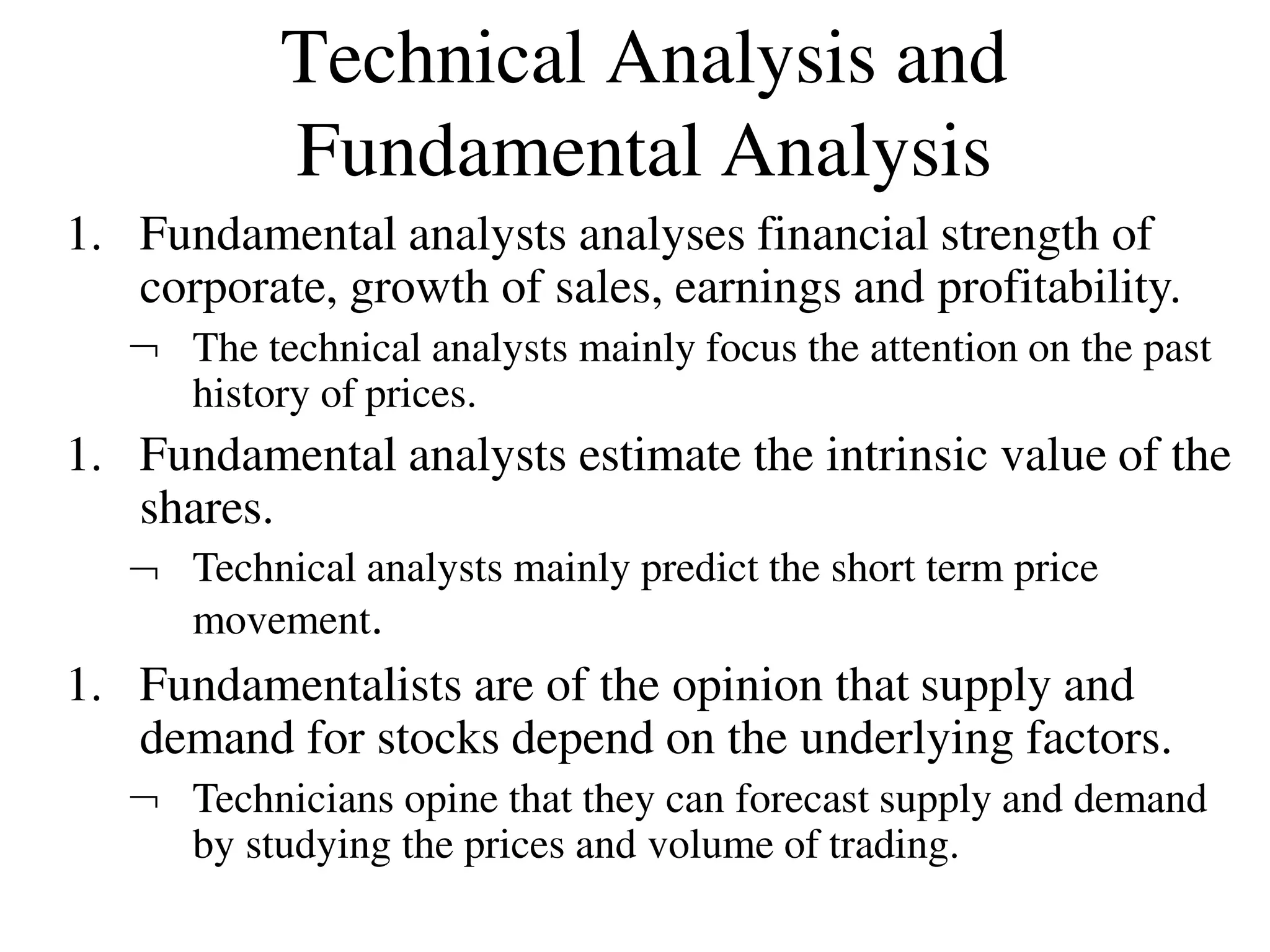 Technical Analysis and
Fundamental Analysis
1. Fundamental analysts analyses financial strength of
corporate, growth of sales, earnings and profitability.
 The technical analysts mainly focus the attention on the past
history of prices.
1. Fundamental analysts estimate the intrinsic value of the
shares.
 Technical analysts mainly predict the short term price
movement.
1. Fundamentalists are of the opinion that supply and
demand for stocks depend on the underlying factors.
 Technicians opine that they can forecast supply and demand
by studying the prices and volume of trading.
 