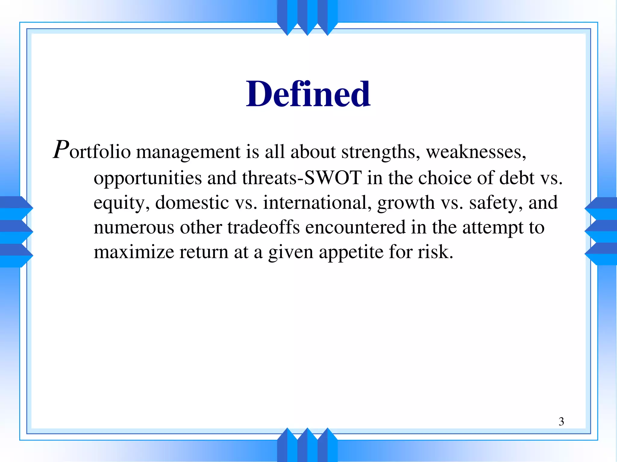 3
Defined
Portfolio management is all about strengths, weaknesses,
opportunities and threats-SWOT in the choice of debt vs.
equity, domestic vs. international, growth vs. safety, and
numerous other tradeoffs encountered in the attempt to
maximize return at a given appetite for risk.
 