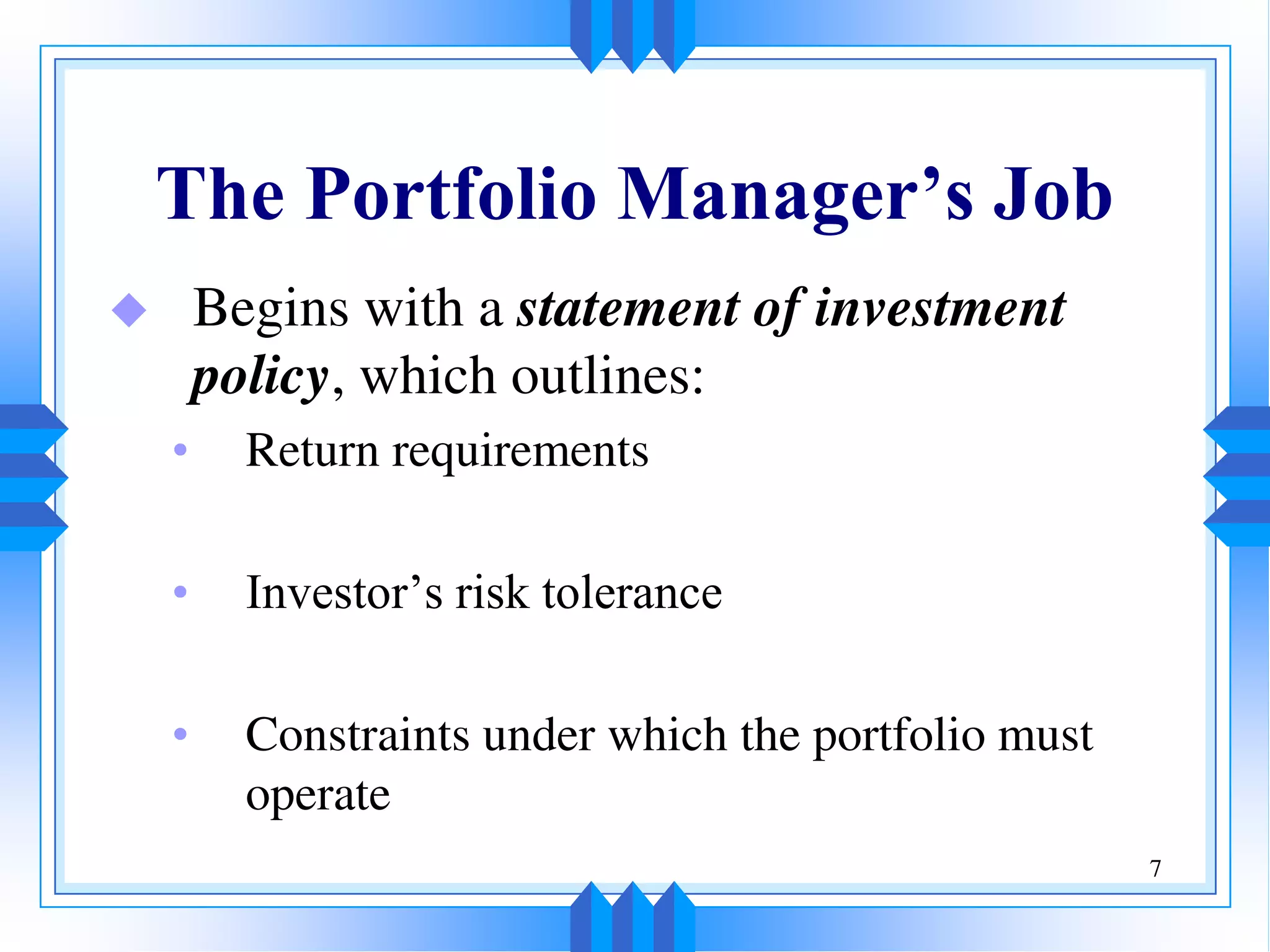 7
The Portfolio Manager’s Job
 Begins with a statement of investment
policy, which outlines:
• Return requirements
• Investor’s risk tolerance
• Constraints under which the portfolio must
operate
 