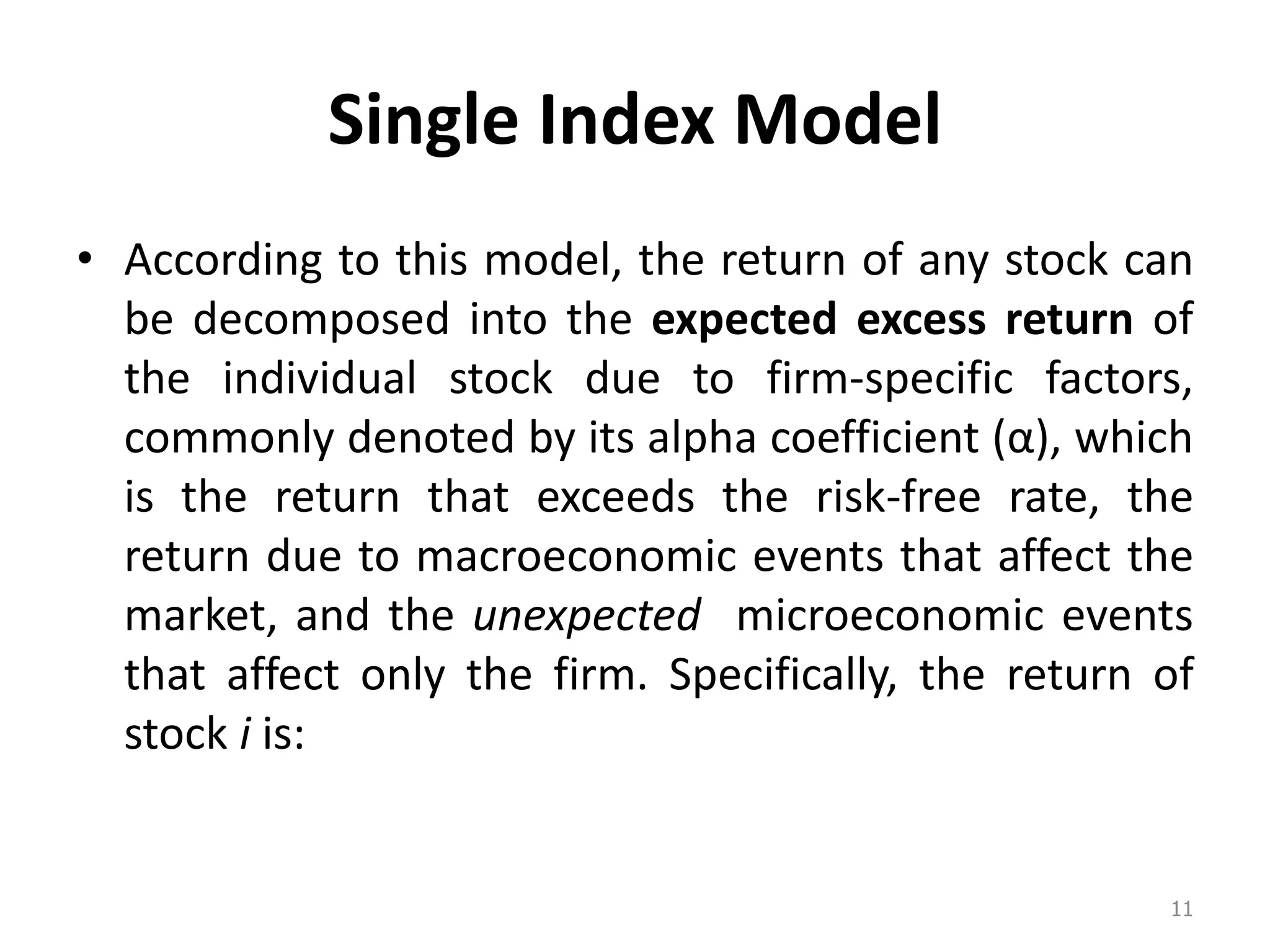 Single Index Model
• According to this model, the return of any stock can
be decomposed into the expected excess return of
the individual stock due to firm-specific factors,
commonly denoted by its alpha coefficient α , which
is the return that exceeds the risk-free rate, the
return due to macroeconomic events that affect the
market, and the unexpected microeconomic events
that affect only the firm. Specifically, the return of
stock i is:
11
 