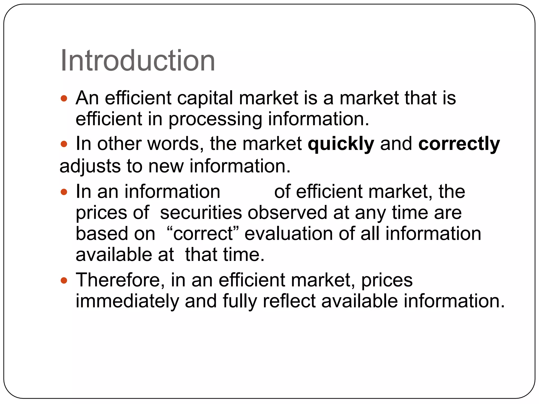 Introduction
 An efficient capital market is a market that is
efficient in processing information.
 In other words, the market quickly and correctly
adjusts to new information.
 In an information of efficient market, the
prices of securities observed at any time are
based on “correct” evaluation of all information
available at that time.
 Therefore, in an efficient market, prices
immediately and fully reflect available information.
 