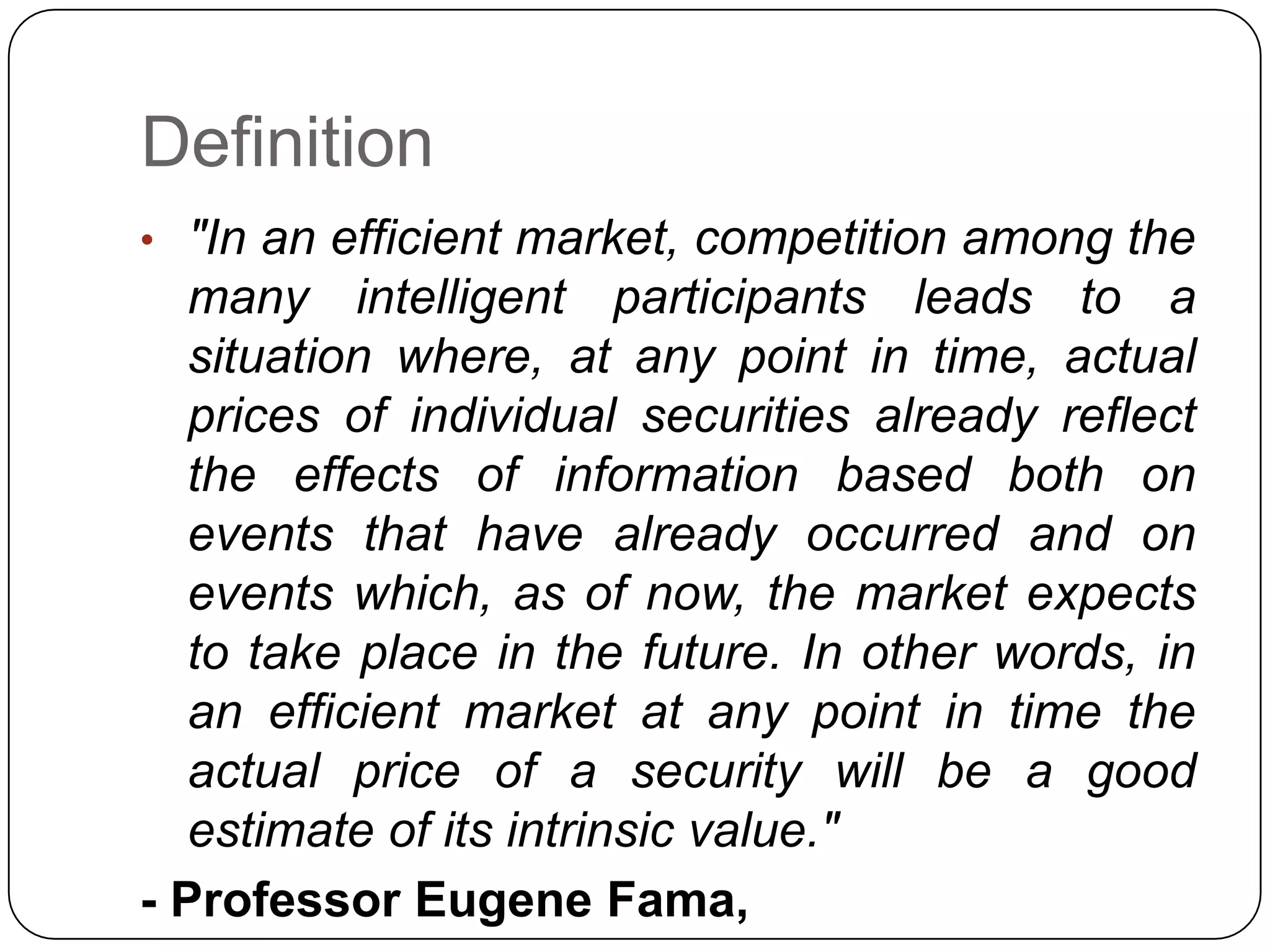 Definition
• "In an efficient market, competition among the
many intelligent participants leads to a
situation where, at any point in time, actual
prices of individual securities already reflect
the effects of information based both on
events that have already occurred and on
events which, as of now, the market expects
to take place in the future. In other words, in
an efficient market at any point in time the
actual price of a security will be a good
estimate of its intrinsic value."
- Professor Eugene Fama,
 