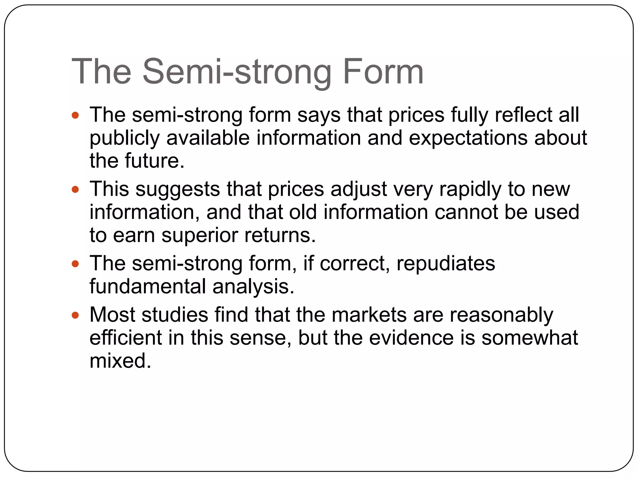The Semi-strong Form
 The semi-strong form says that prices fully reflect all
publicly available information and expectations about
the future.
 This suggests that prices adjust very rapidly to new
information, and that old information cannot be used
to earn superior returns.
 The semi-strong form, if correct, repudiates
fundamental analysis.
 Most studies find that the markets are reasonably
efficient in this sense, but the evidence is somewhat
mixed.
 