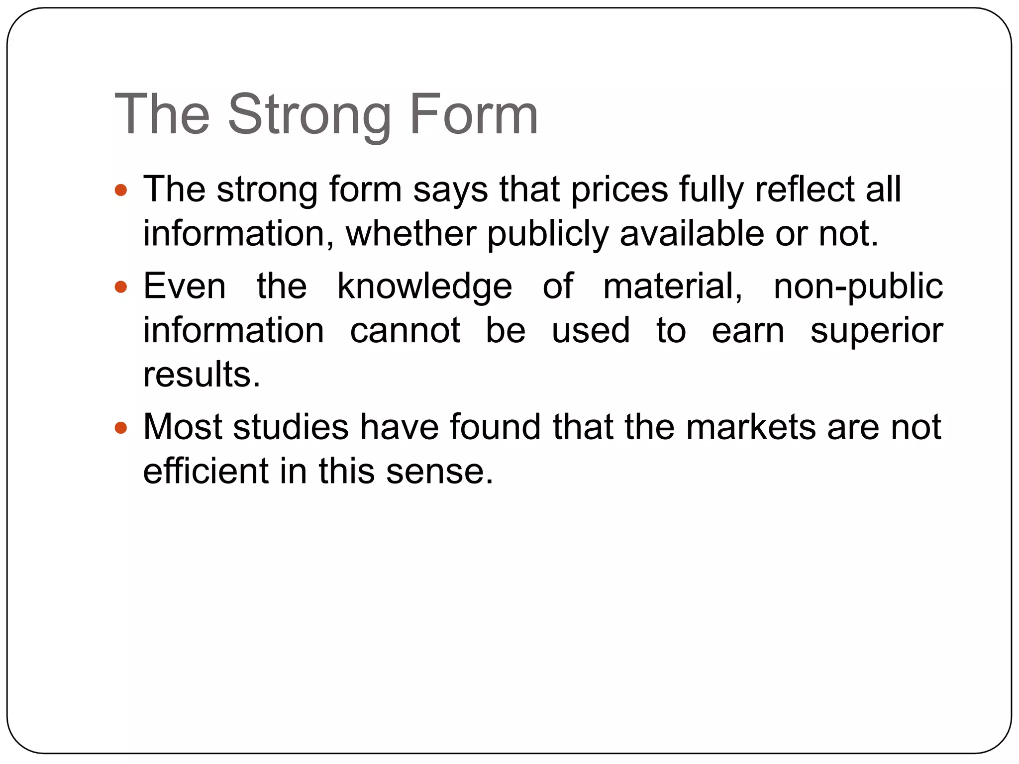 The Strong Form
 The strong form says that prices fully reflect all
information, whether publicly available or not.
 Even the knowledge of material, non-public
information cannot be used to earn superior
results.
 Most studies have found that the markets are not
efficient in this sense.
 