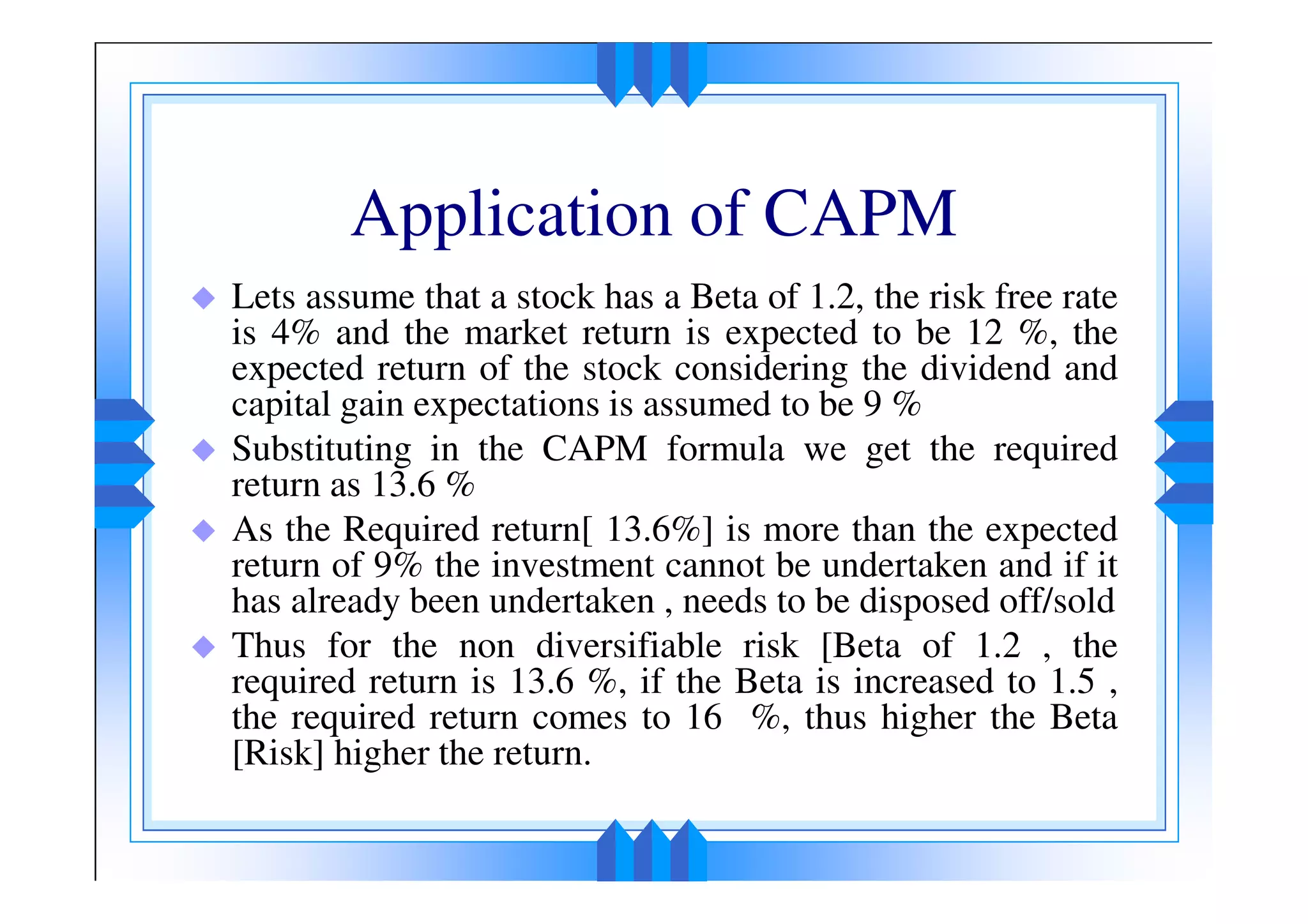 Application of CAPM
Lets assume that a stock has a Beta of 1.2, the risk free rate
is 4% and the market return is expected to be 12 %, the
expected return of the stock considering the dividend and
capital gain expectations is assumed to be 9 %
Substituting in the CAPM formula we get the required
return as 13.6 %
As the Required return[ 13.6%] is more than the expected
return of 9% the investment cannot be undertaken and if it
has already been undertaken , needs to be disposed off/sold
Thus for the non diversifiable risk [Beta of 1.2 , the
required return is 13.6 %, if the Beta is increased to 1.5 ,
the required return comes to 16 %, thus higher the Beta
[Risk] higher the return.
 