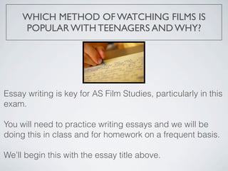 WHICH METHOD OF WATCHING FILMS IS
     POPULAR WITH TEENAGERS AND WHY?




Essay writing is key for AS Film Studies, particularly in this
exam.

You will need to practice writing essays and we will be
doing this in class and for homework on a frequent basis.

We’ll begin this with the essay title above.
 
