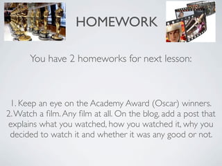 HOMEWORK

      You have 2 homeworks for next lesson:



 1. Keep an eye on the Academy Award (Oscar) winners.
2. Watch a ﬁlm. Any ﬁlm at all. On the blog, add a post that
explains what you watched, how you watched it, why you
 decided to watch it and whether it was any good or not.
 