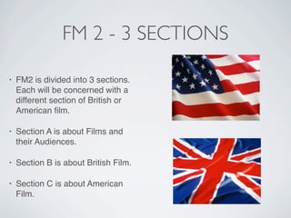 FM 2 - 3 SECTIONS

•   FM2 is divided into 3 sections.
    Each will be concerned with a
    different section of British or
    American ﬁlm.

•   Section A is about Films and
    their Audiences.

•   Section B is about British Film.

•   Section C is about American
    Film.
 