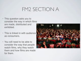 FM2 SECTION A
•   This question asks you to
    consider the way in which ﬁlms
    are made, distributed and
    exhibited.

•   This is linked in with audience
    as consumers.

•   You will need to be able to
    consider the way that people
    watch ﬁlms, why they watch
    them and how ﬁlms are made
    for them.
 