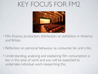 KEY FOCUS FOR FM2



• Film
     ﬁnance, production, distribution an exhibition in America
 and Britain.

• Reﬂection   on personal behaviour as consumer, fan and critic.

• Understanding, analysing and explaining ﬁlm consumption is
 key in this area of work and you will be expected to
 undertake individual work researching this.
 