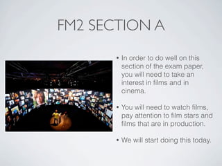 FM2 SECTION A
       •   In order to do well on this
           section of the exam paper,
           you will need to take an
           interest in ﬁlms and in
           cinema.

       •   You will need to watch ﬁlms,
           pay attention to ﬁlm stars and
           ﬁlms that are in production.

       •   We will start doing this today.
 