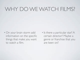 WHY DO WE WATCH FILMS?


• On your brain storm add     • Isthere a particular star? A
 information on the speciﬁc     certain director? Maybe a
 things that make you want      genre or franchise that you
 to watch a ﬁlm.                are keen on?
 