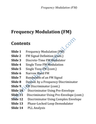 Frequency Modulation (FM)
Frequency Modulation (FM)
Contents
Slide 1 Frequency Modulation (FM)
Slide 2 FM Signal Definition (cont.)
Slide 3 Discrete-Time FM Modulator
Slide 4 Single Tone FM Modulation
Slide 5 Single Tone FM (cont.)
Slide 6 Narrow Band FM
Slide 7 Bandwidth of an FM Signal
Slide 8 Demod. by a Frequency Discriminator
Slide 9 FM Discriminator (cont.)
Slide 10 Discriminator Using Pre-Envelope
Slide 11 Discriminator Using Pre-Envelope (cont.)
Slide 12 Discriminator Using Complex Envelope
Slide 13 Phase-Locked Loop Demodulator
Slide 14 PLL Analysis
 