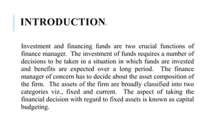 INTRODUCTION:
Investment and financing funds are two crucial functions of
finance manager. The investment of funds requires a number of
decisions to be taken in a situation in which funds are invested
and benefits are expected over a long period. The finance
manager of concern has to decide about the asset composition of
the firm. The assets of the firm are broadly classified into two
categories viz., fixed and current. The aspect of taking the
financial decision with regard to fixed assets is known as capital
budgeting.
 